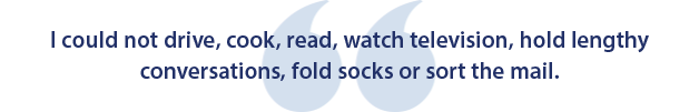 I could not drive, cook, read, watch television, hold lengthy conversations, fold socks, or sort the mail.